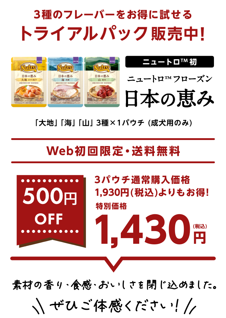 3種のフレーバーをお得に試せるトライアルパック販売中! ニュートロ™初 ニュートロ™フローズン 日本の恵み 「大地」「山」「海」3種×1パウチ (成犬用のみ) Web初回限定・送料無料 500円OFF 3パウチ通常購入価格1,930円(税込)よりもお得! 特別価格1,430円(税込) 素材の香り・食感・おいしさを閉じ込めました。ぜひご体感ください！