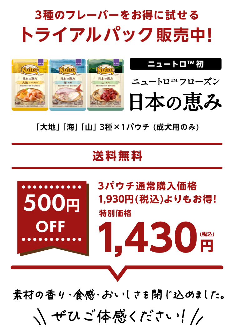 3種のフレーバーをお得に試せるトライアルパック販売中! ニュートロ™初 ニュートロ™フローズン 日本の恵み 「大地」「山」「海」3種×1パウチ (成犬用のみ) Web限定・送料無料 500円OFF 3パウチ通常購入価格1,930円(税込)よりもお得! 特別価格1,430円(税込) 素材の香り・食感・おいしさを閉じ込めました。ぜひご体感ください！