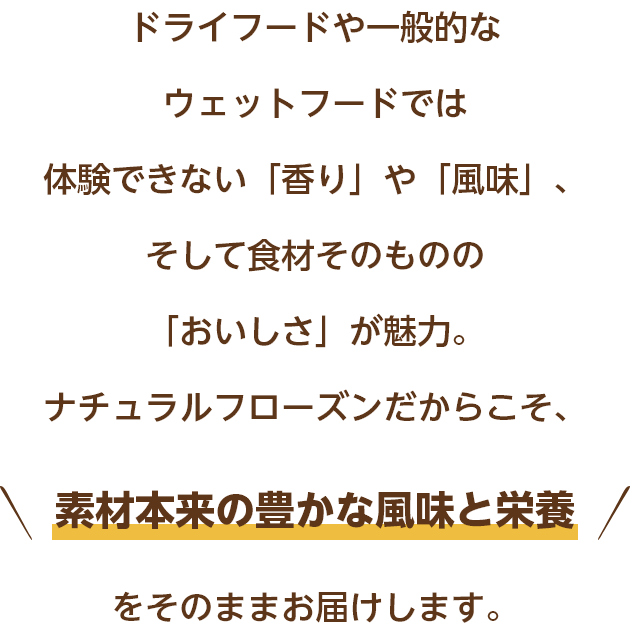 ドライフードや一般的なウェットフードでは体験できない「香り」や「風味」、そして食材そのものの「おいしさ」が魅力。ナチュラルフローズンだからこそ、素材本来の豊かな風味と栄養をそのままお届けします。