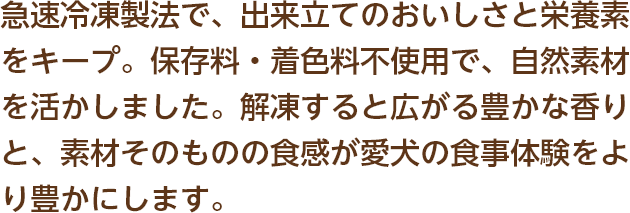 急速冷凍製法で、出来立てのおいしさと栄養素をキープ。保存料・着色料不使用で、自然素材を活かしました。解凍すると広がる豊かな香りと、素材そのものの食感が愛犬の食事体験をより豊かにします。