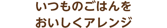 いつものごはんをおいしくアレンジ