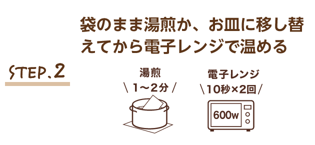 STEP.2 袋のまま湯煎か、お皿に移し替えてから電子レンジで温める 湯煎1～2分 電子レンジ 600w 10秒×2回