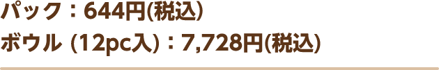 パック：644円（税込）ボウル (12pc入)：7,728円(税込)