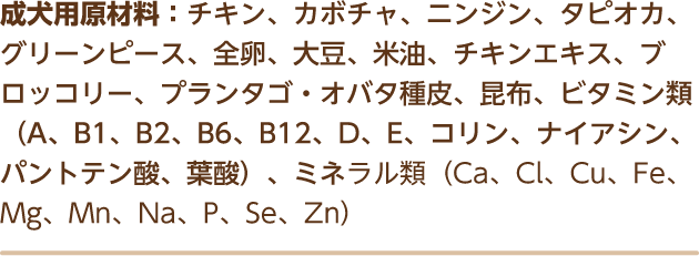 成犬用原材料：チキン、カボチャ、ニンジン、タピオカ、グリーンピース、全卵、大豆、米油、チキンエキス、ブロッコリー、プランタゴ・オバタ種皮、昆布、ビタミン類（A、B1、B2、B6、B12、D、E、コリン、ナイアシン、パントテン酸、葉酸）、ミネラル類（Ca、Cl、Cu、Fe、Mg、Mn、Na、P、Se、Zn）