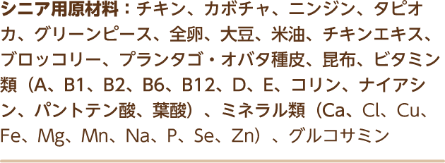 シニア用原材料：チキン、カボチャ、ニンジン、タピオカ、グリーンピース、全卵、大豆、米油、チキンエキス、ブロッコリー、プランタゴ・オバタ種皮、昆布、ビタミン類（A、B1、B2、B6、B12、D、E、コリン、ナイアシン、パントテン酸、葉酸）、ミネラル類（Ca、Cl、Cu、Fe、Mg、Mn、Na、P、Se、Zn）、グルコサミン
