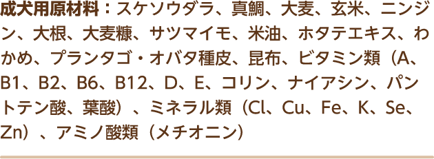 成犬用原材料：スケソウダラ、真鯛、大麦、玄米、ニンジン、大根、大麦糠、サツマイモ、米油、ホタテエキス、わかめ、プランタゴ・オバタ種皮、昆布、ビタミン類（A、B1、B2、B6、B12、D、E、コリン、ナイアシン、パントテン酸、葉酸）、ミネラル類（Cl、Cu、Fe、K、Se、Zn）、アミノ酸類（メチオニン）