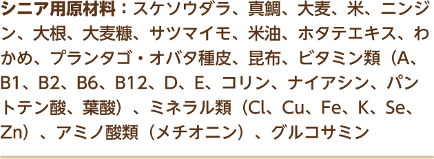 シニア用原材料：スケソウダラ、真鯛、大麦、米、ニンジン、大根、大麦糠、サツマイモ、米油、ホタテエキス、わかめ、プランタゴ・オバタ種皮、昆布、ビタミン類（A、B1、B2、B6、B12、D、E、コリン、ナイアシン、パントテン酸、葉酸）、ミネラル類（Cl、Cu、Fe、K、Se、Zn）、アミノ酸類（メチオニン）、グルコサミン