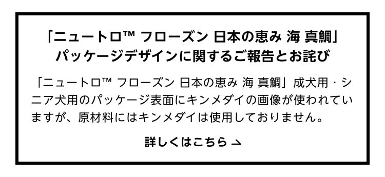「ニュートロ™ フローズン 日本の恵み 海 真鯛」パッケージデザインに関するご報告とお詫び 「ニュートロ™ フローズン 日本の恵み 海 真鯛」成犬用・シニア犬用のパッケージ表面にキンメダイの画像が使われていますが、原材料にはキンメダイは使用しておりません。 詳しくはこちら