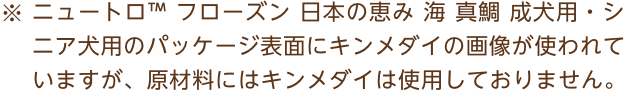 ※ニュートロ™ フローズン 日本の恵み 海 真鯛 成犬用・シニア犬用のパッケージ表面にキンメダイの画像が使われていますが、原材料にはキンメダイは使用しておりません。