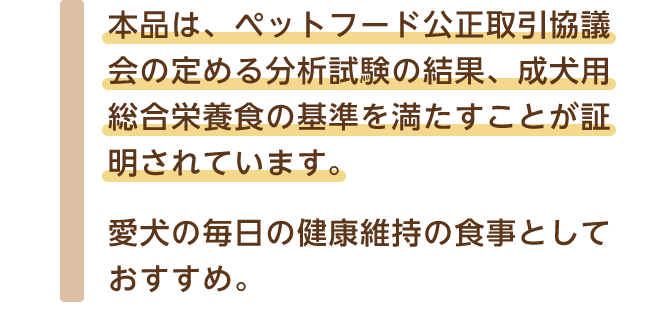 本品は、ペットフード公正取引協議会の定める分析試験の結果、成犬用総合栄養食の基準を満たすことが証明されています。 愛犬の毎日の健康維持の食事としておすすめ。