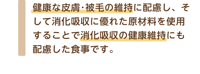 健康な皮膚･被毛の維持に配慮し、そして消化吸収に優れた原材料を使用することで消化吸収の健康維持にも配慮した食事です。