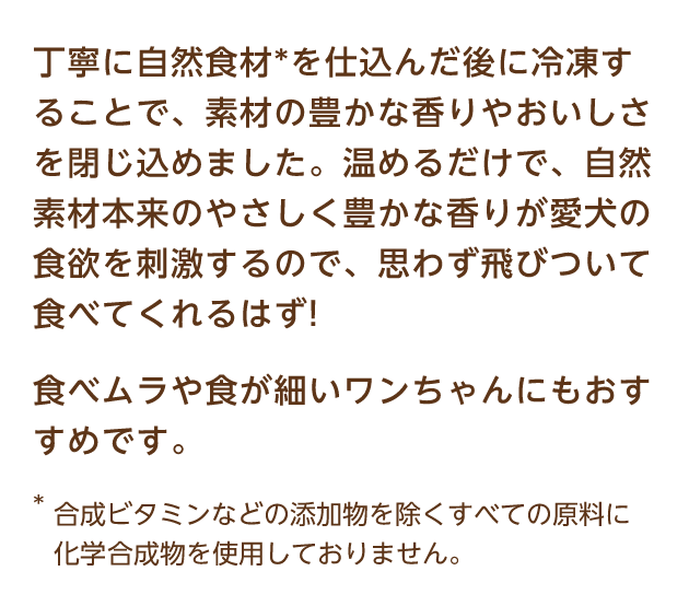 丁寧に自然食材*を仕込んだ後に冷凍することで、素材の豊かな香りやおいしさを閉じ込めました。温めるだけで、自然素材本来のやさしく豊かな香りが愛犬の食欲を刺激するので、思わず飛びついて食べてくれるはず! 食べムラや食が細いワンちゃんにもおすすめです。 *合成ビタミンなどの添加物を除くすべての原料に化学合成物を使用しておりません。