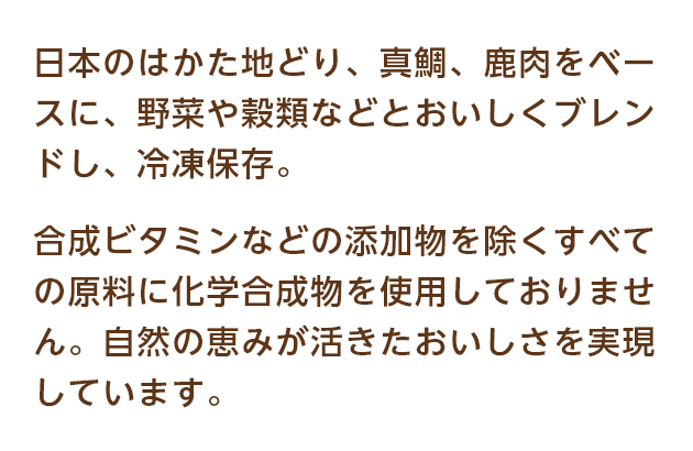 日本のはかた地どり、真鯛、鹿肉をベースに、野菜や穀類などとおいしくブレンドし、冷凍保存。合成ビタミンなどの添加物を除くすべての原料に化学合成物を使用しておりません。自然の恵みが活きたおいしさを実現しています。