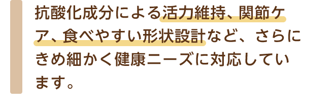 抗酸化成分による活力維持、関節ケア、食べやすい形状設計など、さらにきめ細かく健康ニーズに対応しています。