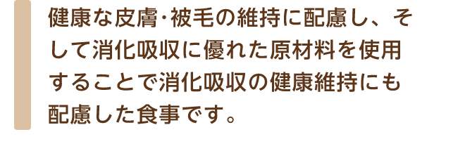 健康な皮膚･被毛の維持に配慮し、そして消化吸収に優れた原材料を使用することで消化吸収の健康維持にも配慮した食事です。