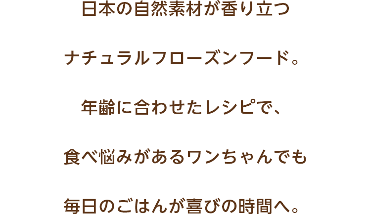 日本の自然素材が香り立つナチュラルフローズンフード。年齢に合わせたレシピで、食べ悩みがあるワンちゃんでも毎日のごはんが喜びの時間へ。