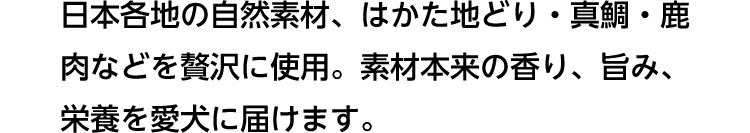 日本各地の自然素材、はかた地どり・真鯛・鹿肉などを贅沢に使用。素材本来の香り、旨み、栄養を愛犬に届けます。