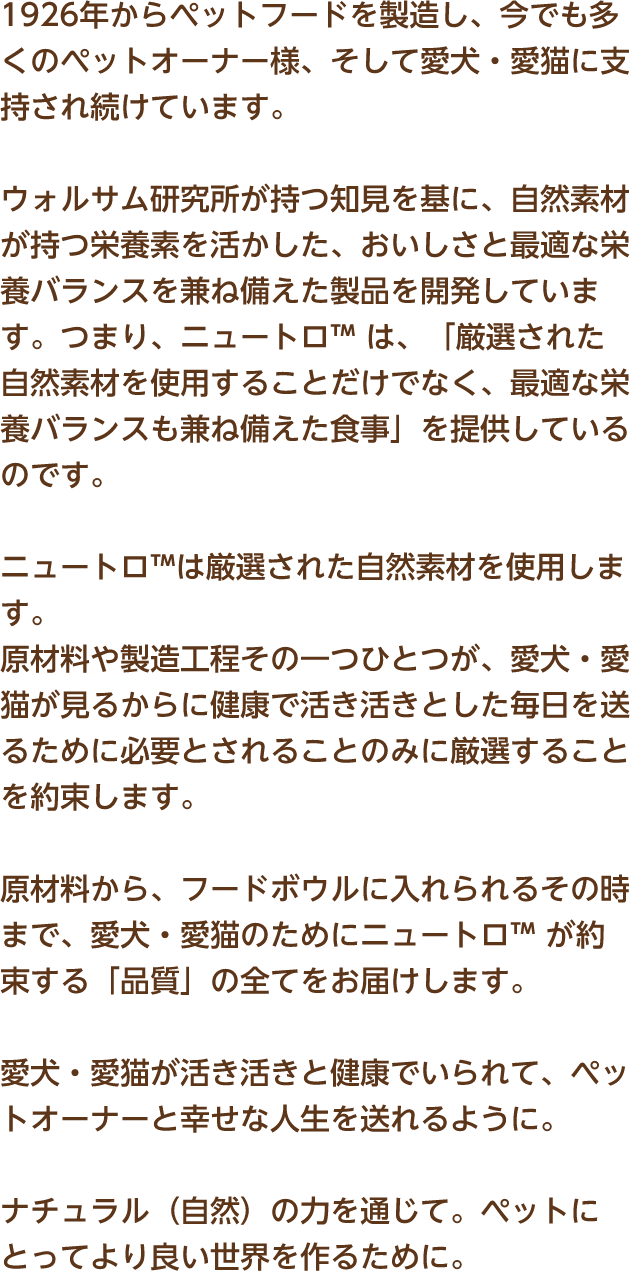 1926年からペットフードを製造し、今でも多くのペットオーナー様、そして愛犬・愛猫に支持され続けています。ウォルサム研究所が持つ知見を基に、自然素材が持つ栄養素を活かした、おいしさと最適な栄養バランスを兼ね備えた製品を開発しています。つまり、ニュートロ™ は、「厳選された自然素材を使用することだけでなく、最適な栄養バランスも兼ね備えた食事」を提供しているのです。ニュートロ™は厳選された自然素材を使用します。原材料や製造工程その一つひとつが、愛犬・愛猫が見るからに健康で活き活きとした毎日を送るために必要とされることのみに厳選することを約束します。原材料から、フードボウルに入れられるその時まで、愛犬・愛猫のためにニュートロ™ が約束する「品質」の全てをお届けします。愛犬・愛猫が活き活きと健康でいられて、ペットオーナーと幸せな人生を送れるように。ナチュラル（自然）の力を通じて。ペットにとってより良い世界を作るために。