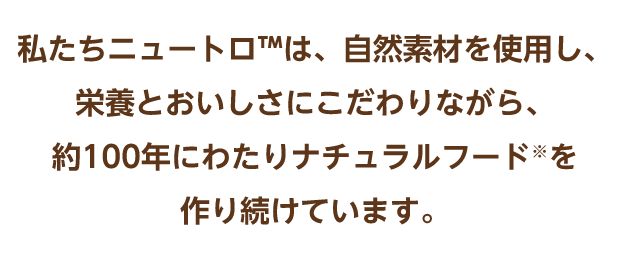 私たちニュートロ™は、自然素材を使用し、栄養とおいしさにこだわりながら、約100年にわたりナチュラルフード※を作り続けています。