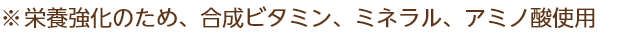 ※栄養強化のため、合成ビタミン、ミネラル、アミノ酸使用