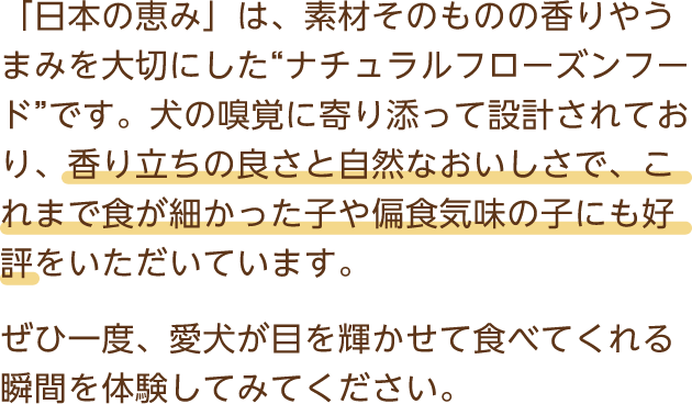 「日本の恵み」は、素材そのものの香りやうまみを大切にした“ナチュラルフローズンフード”です。犬の嗅覚に寄り添って設計されており、香り立ちの良さと自然なおいしさで、これまで食が細かった子や偏食気味の子にも好評をいただいています。ぜひ一度、愛犬が目を輝かせて食べてくれる瞬間を体験してみてください。