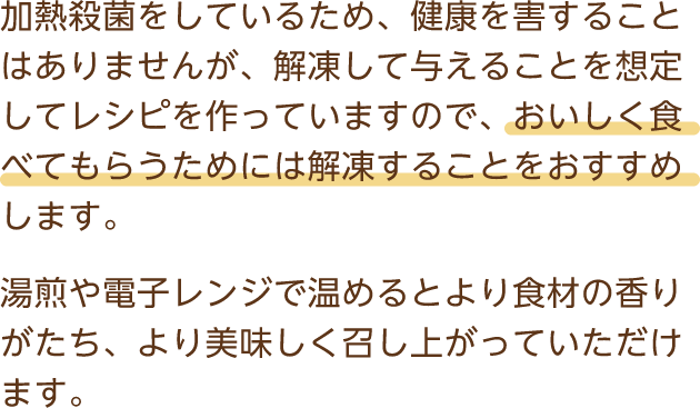 加熱殺菌をしているため、健康を害することはありませんが、解凍して与えることを想定してレシピを作っていますので、おいしく食べてもらうためには解凍することをおすすめします。湯煎や電子レンジで温めるとより食材の香りがたち、より美味しく召し上がっていただけます。