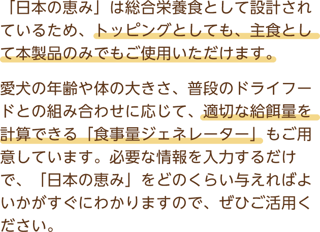 「日本の恵み」は総合栄養食として設計されているため、トッピングとしても、主食として本製品のみでもご使用いただけます。愛犬の年齢や体の大きさ、普段のドライフードとの組み合わせに応じて、適切な給餌量を計算できる「食事量ジェネレーター」もご用意しています。必要な情報を入力するだけで、「日本の恵み」をどのくらい与えればよいかがすぐにわかりますので、ぜひご活用ください。