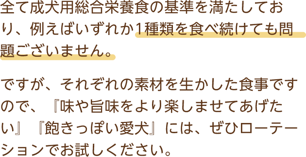 全て成犬用総合栄養食の基準を満たしており、例えばいずれか1種類を食べ続けても問題ございません。ですが、それぞれの素材を生かした食事ですので、『味や旨味をより楽しませてあげたい』『飽きっぽい愛犬』には、ぜひローテーションでお試しください。