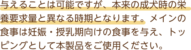 与えることは可能ですが、本来の成犬時の栄養要求量と異なる時期となります。メインの食事は妊娠・授乳期向けの食事を与え、トッピングとして本製品をご使用ください。