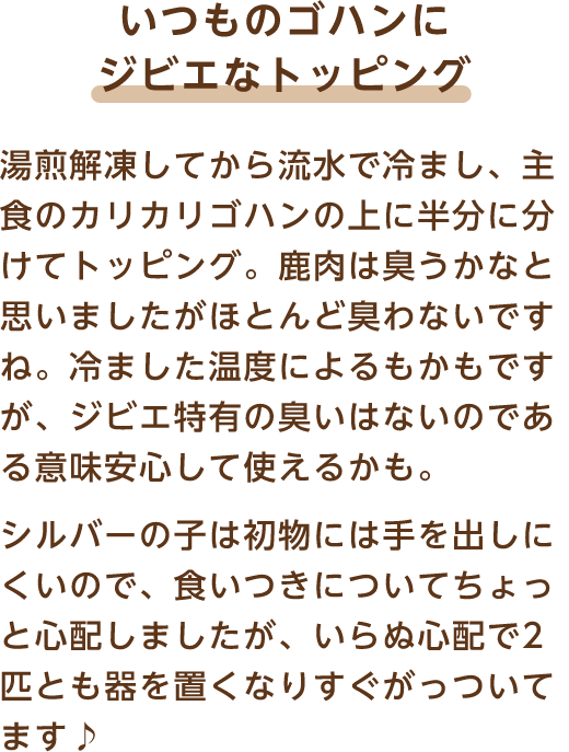 いつものゴハンにジビエなトッピング 湯煎解凍してから流水で冷まし、主食のカリカリゴハンの上に半分に分けてトッピング。鹿肉は臭うかなと思いましたがほとんど臭わないですね。冷ました温度によるもかもですが、ジビエ特有の臭いはないのである意味安心して使えるかも。シルバーの子は初物には手を出しにくいので、食いつきについてちょっと心配しましたが、いらぬ心配で2匹とも器を置くなりすぐがっついてます♪