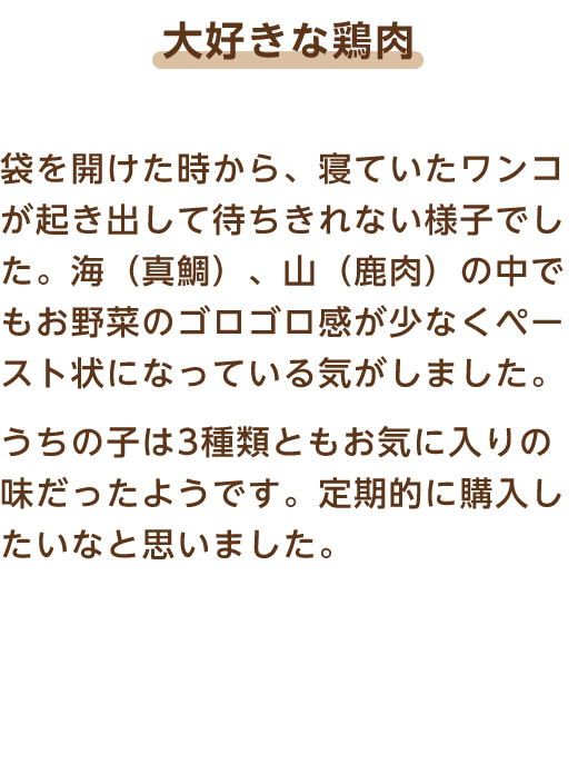 大好きな鶏肉 袋を開けた時から、寝ていたワンコが起き出して待ちきれない様子でした。海（真鯛）、山（鹿肉）の中でもお野菜のゴロゴロ感が少なくペースト状になっている気がしました。うちの子は3種類ともお気に入りの味だったようです。定期的に購入したいなと思いました。