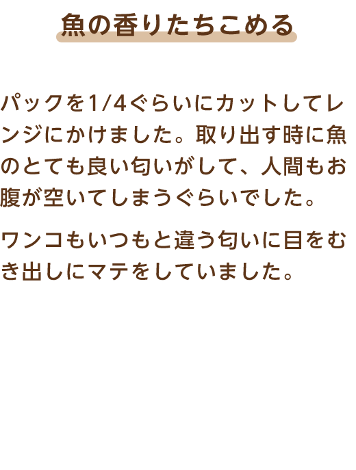 魚の香りたちこめる パックを1/4ぐらいにカットしてレンジにかけました。取り出す時に魚のとても良い匂いがして、人間もお腹が空いてしまうぐらいでした。ワンコもいつもと違う匂いに目をむき出しにマテをしていました。