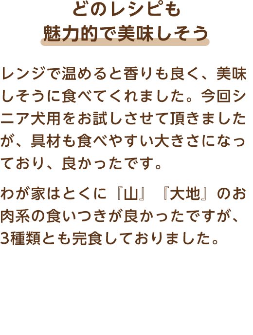 どのレシピも魅力的で美味しそう レンジで温めると香りも良く、美味しそうに食べてくれました。今回シニア犬用をお試しさせて頂きましたが、具材も食べやすい大きさになっており、良かったです。わが家はとくに『山』『大地』のお肉系の食いつきが良かったですが、3種類とも完食しておりました。
