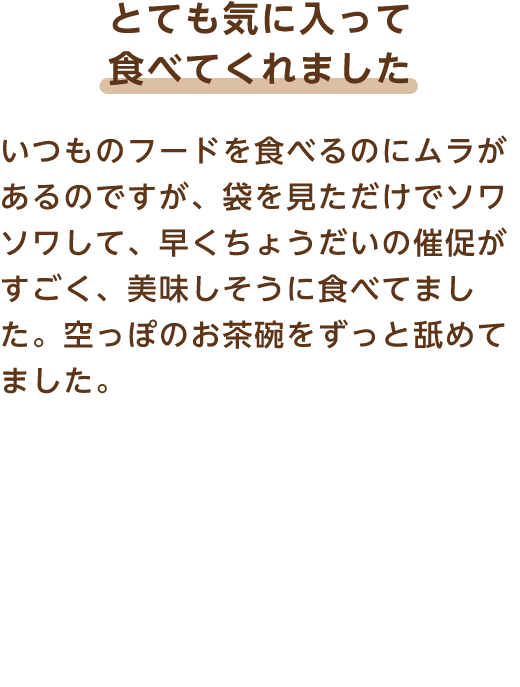 とても気に入って食べてくれました いつものフードを食べるのにムラがあるのですが、袋を見ただけでソワソワして、早くちょうだいの催促がすごく、美味しそうに食べてました。空っぽのお茶碗をずっと舐めてました。